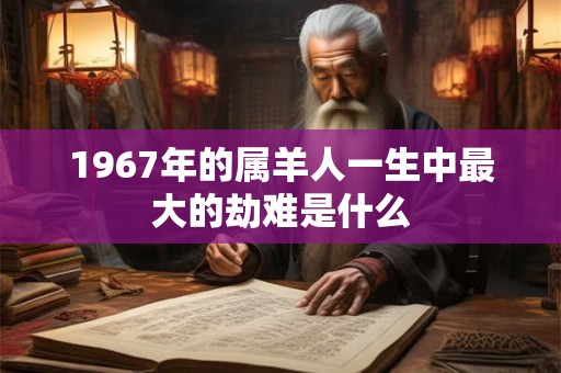 1967年的属羊人一生中最大的劫难是什么