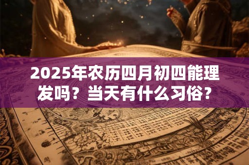 2025年农历四月初四能理发吗？当天有什么习俗？