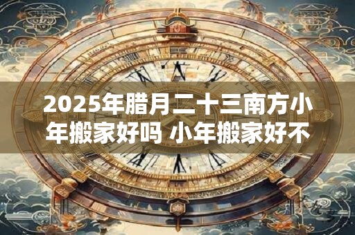 2025年腊月二十三南方小年搬家好吗 小年搬家好不好