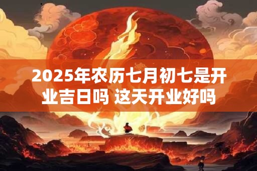 2025年农历七月初七是开业吉日吗 这天开业好吗