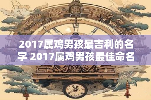 2017属鸡男孩最吉利的名字 2017属鸡男孩最佳命名有哪些 2017属鸡男孩最吉利的名字 2017属鸡男孩最佳命名有哪些