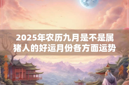 2025年农历九月是不是属猪人的好运月份各方面运势如何