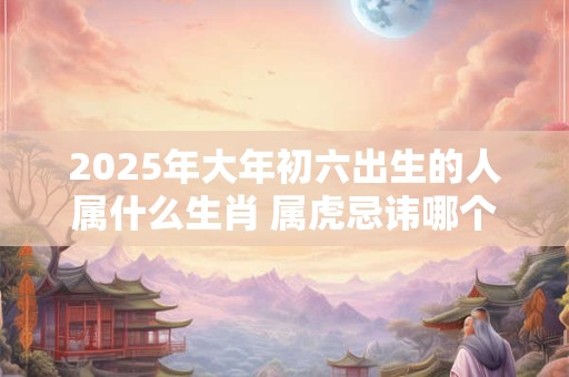 2025年大年初六出生的人属什么生肖 属虎忌讳哪个月出生