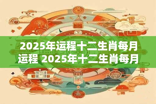 2025年运程十二生肖每月运程 2025年十二生肖每月运程