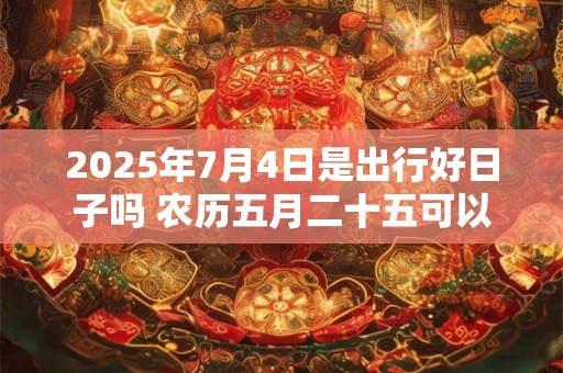 2025年7月4日是出行好日子吗 农历五月二十五可以出远门吗