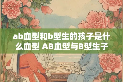 ab血型和b型生的孩子是什么血型 AB血型与B型生子的血型是
