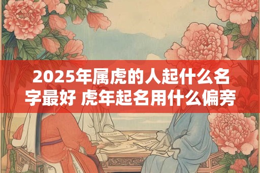 2025年属虎的人起什么名字最好 虎年起名用什么偏旁的字
