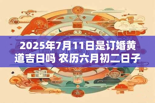 2025年7月11日是订婚黄道吉日吗 农历六月初二日子好吗
