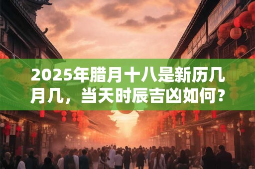 2025年腊月十八是新历几月几，当天时辰吉凶如何？