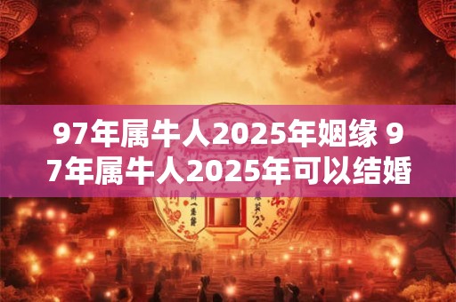 97年属牛人2025年姻缘 97年属牛人2025年可以结婚吗