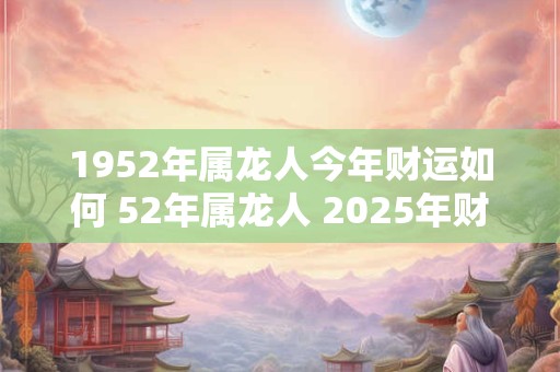 1952年属龙人今年财运如何 52年属龙人 2025年财运走向