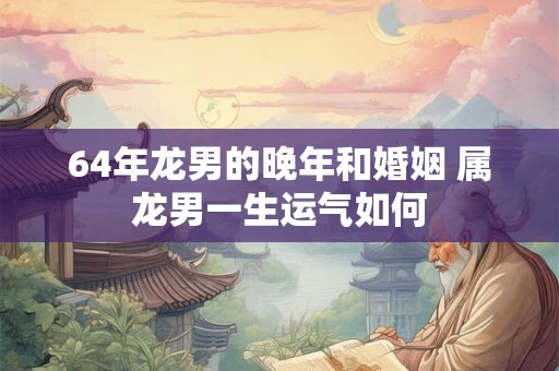 64年龙男的晚年和婚姻 属龙男一生运气如何