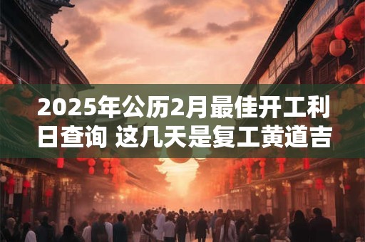 2025年公历2月最佳开工利日查询 这几天是复工黄道吉日