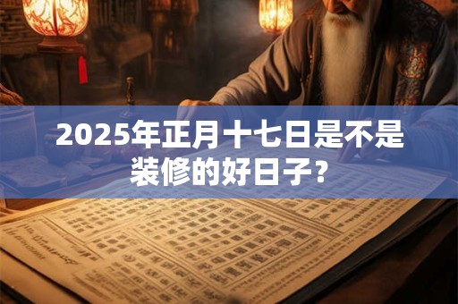 2025年正月十七日是不是装修的好日子？