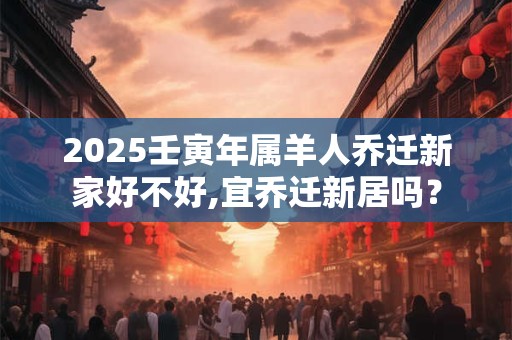 2025壬寅年属羊人乔迁新家好不好,宜乔迁新居吗？