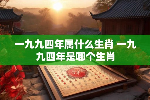 一九九四年属什么生肖 一九九四年是哪个生肖 一九九四年属什么生肖 一九九四年是哪个生肖