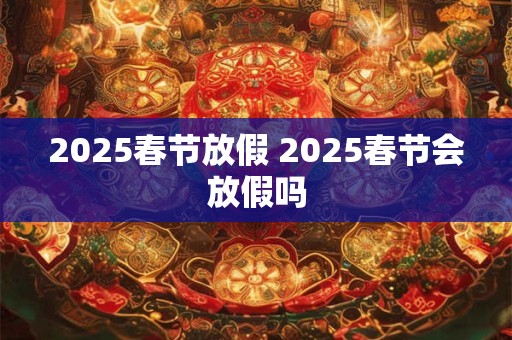 2025春节放假 2025春节会放假吗