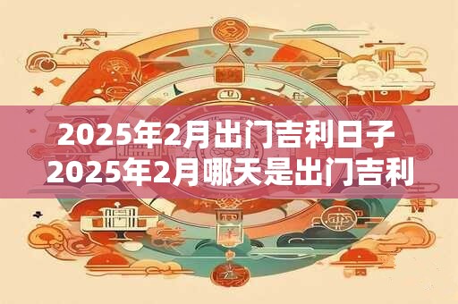 2025年2月出门吉利日子 2025年2月哪天是出门吉利的日子
