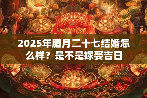 2025年腊月二十七结婚怎么样？是不是嫁娶吉日