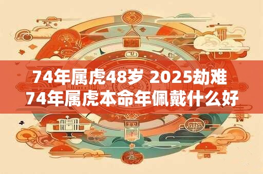 74年属虎48岁 2025劫难 74年属虎本命年佩戴什么好