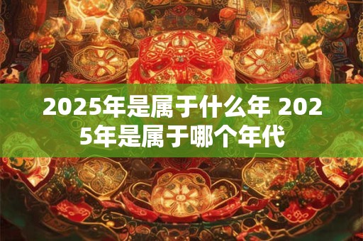 2025年是属于什么年 2025年是属于哪个年代 2025年是属于什么年 2025年是属于哪个年代