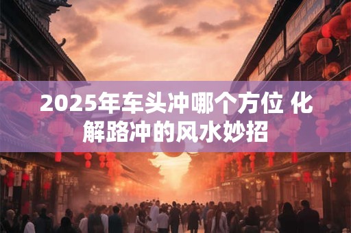 2025年车头冲哪个方位 化解路冲的风水妙招