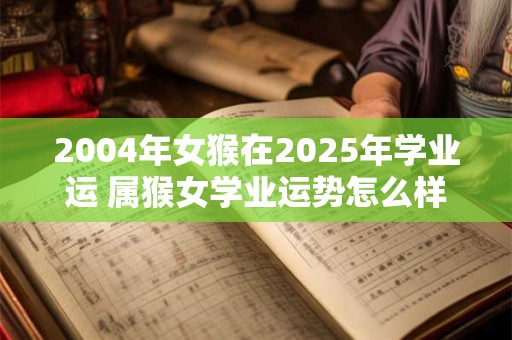 2004年女猴在2025年学业运 属猴女学业运势怎么样