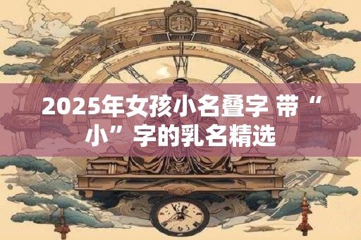 2025年女孩小名叠字 带“小”字的乳名精选