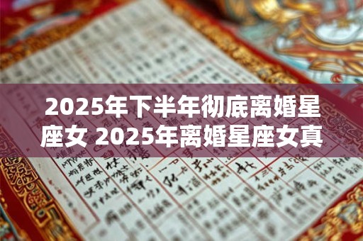 2025年下半年彻底离婚星座女 2025年离婚星座女真的不后悔吗