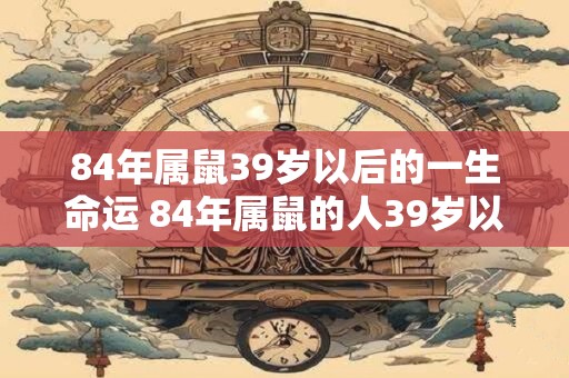 84年属鼠39岁以后的一生命运 84年属鼠的人39岁以后的命运如何