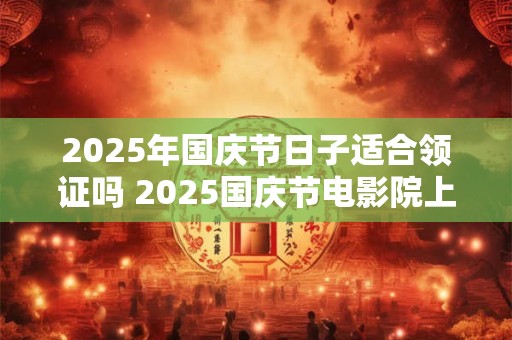 2025年国庆节日子适合领证吗 2025国庆节电影院上映的电影