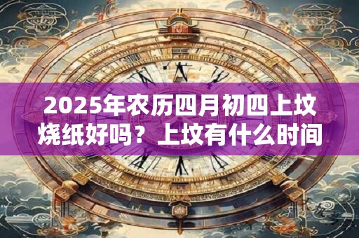 2025年农历四月初四上坟烧纸好吗？上坟有什么时间禁忌吗？