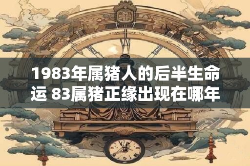 1983年属猪人的后半生命运 83属猪正缘出现在哪年 1983年属猪人的后半生命运 83属猪正缘出现在哪年