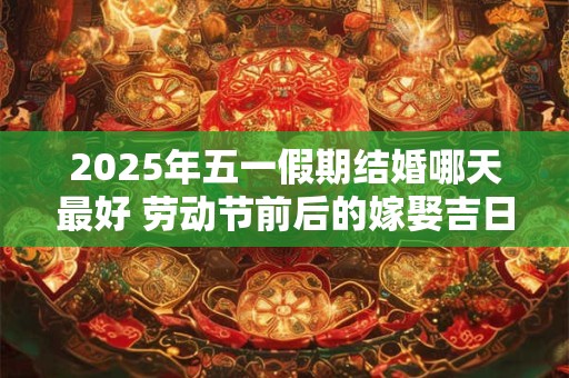 2025年五一假期结婚哪天最好 劳动节前后的嫁娶吉日查询
