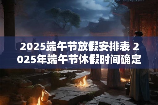 2025端午节放假安排表 2025年端午节休假时间确定了吗