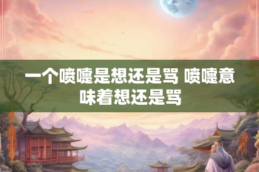 一个喷嚏是想还是骂 喷嚏意味着想还是骂