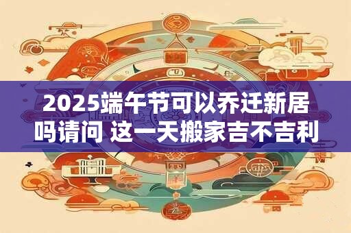 2025端午节可以乔迁新居吗请问 这一天搬家吉不吉利