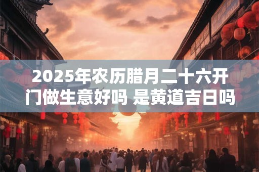 2025年农历腊月二十六开门做生意好吗 是黄道吉日吗