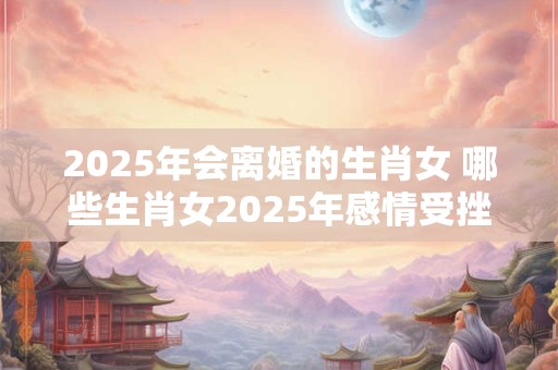 2025年会离婚的生肖女 哪些生肖女2025年感情受挫