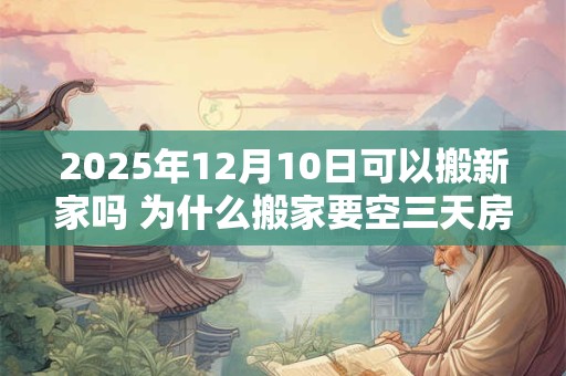 2025年12月10日可以搬新家吗 为什么搬家要空三天房 2025年12月10日可以搬新家吗 为什么搬家要空三天房