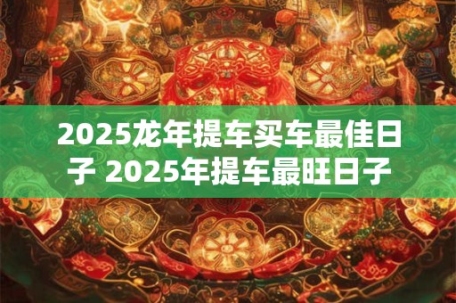 2025龙年提车买车最佳日子 2025年提车最旺日子