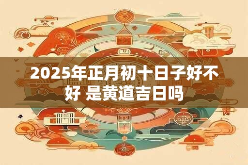 2025年正月初十日子好不好 是黄道吉日吗