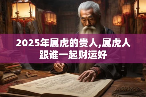 2025年属虎的贵人,属虎人跟谁一起财运好 2025年属虎的贵人,属虎人跟谁一起财运好