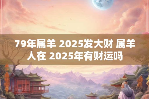 79年属羊 2025发大财 属羊人在 2025年有财运吗