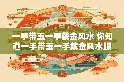 一手带玉一手戴金风水 你知道一手带玉一手戴金风水跟财运风水有什么关系吗 一手带玉一手戴金风水 你知道一手带玉一手戴金风水跟财运风水有什么关系吗