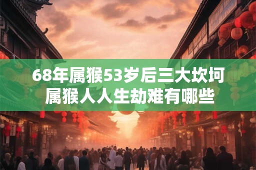 68年属猴53岁后三大坎坷 属猴人人生劫难有哪些