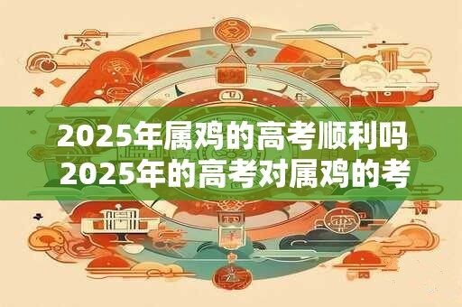 2025年属鸡的高考顺利吗 2025年的高考对属鸡的考生来说顺利吗
