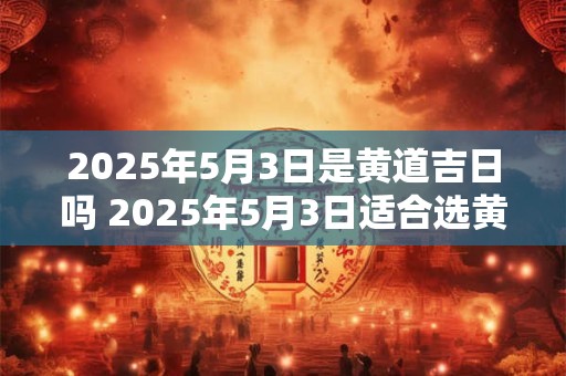 2025年5月3日是黄道吉日吗 2025年5月3日适合选黄道吉日吗