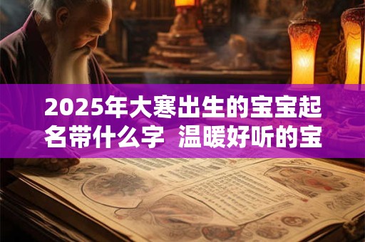 2025年大寒出生的宝宝起名带什么字 温暖好听的宝宝名字 2025年大寒出生的宝宝起名带什么字 温暖好听的宝宝名字
