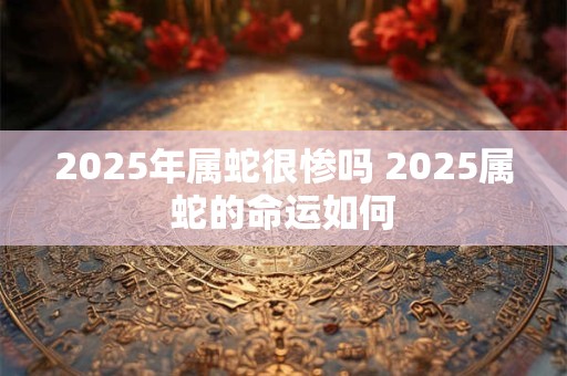 2025年属蛇很惨吗 2025属蛇的命运如何